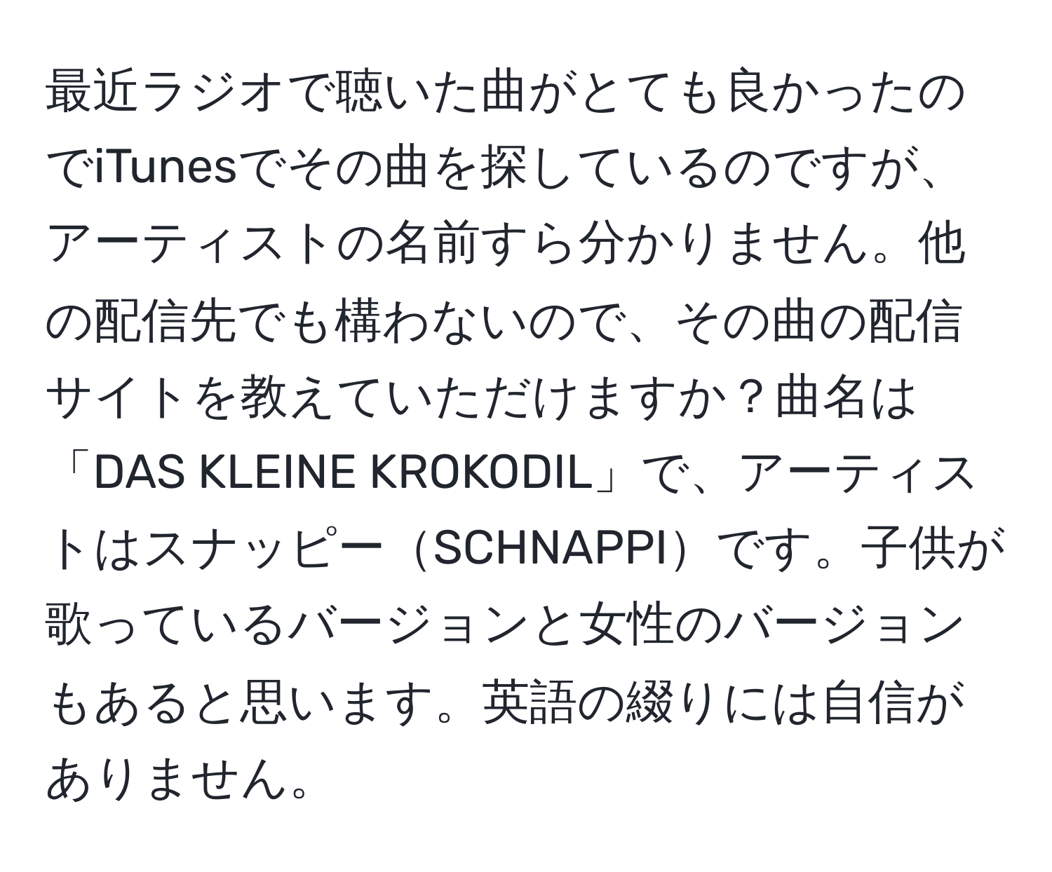 最近ラジオで聴いた曲がとても良かったのでiTunesでその曲を探しているのですが、アーティストの名前すら分かりません。他の配信先でも構わないので、その曲の配信サイトを教えていただけますか？曲名は「DAS KLEINE KROKODIL」で、アーティストはスナッピーSCHNAPPIです。子供が歌っているバージョンと女性のバージョンもあると思います。英語の綴りには自信がありません。