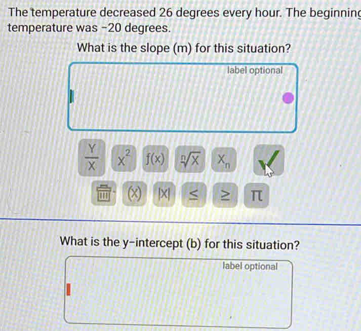 The temperature decreased 26 degrees every hour. The beginning 
temperature was -20 degrees. 
What is the slope (m) for this situation? 
label optional
 Y/X  x^2 f(x) sqrt[n](x) X_n
'' (x |× > π 
What is the y-intercept (b) for this situation? 
label optional