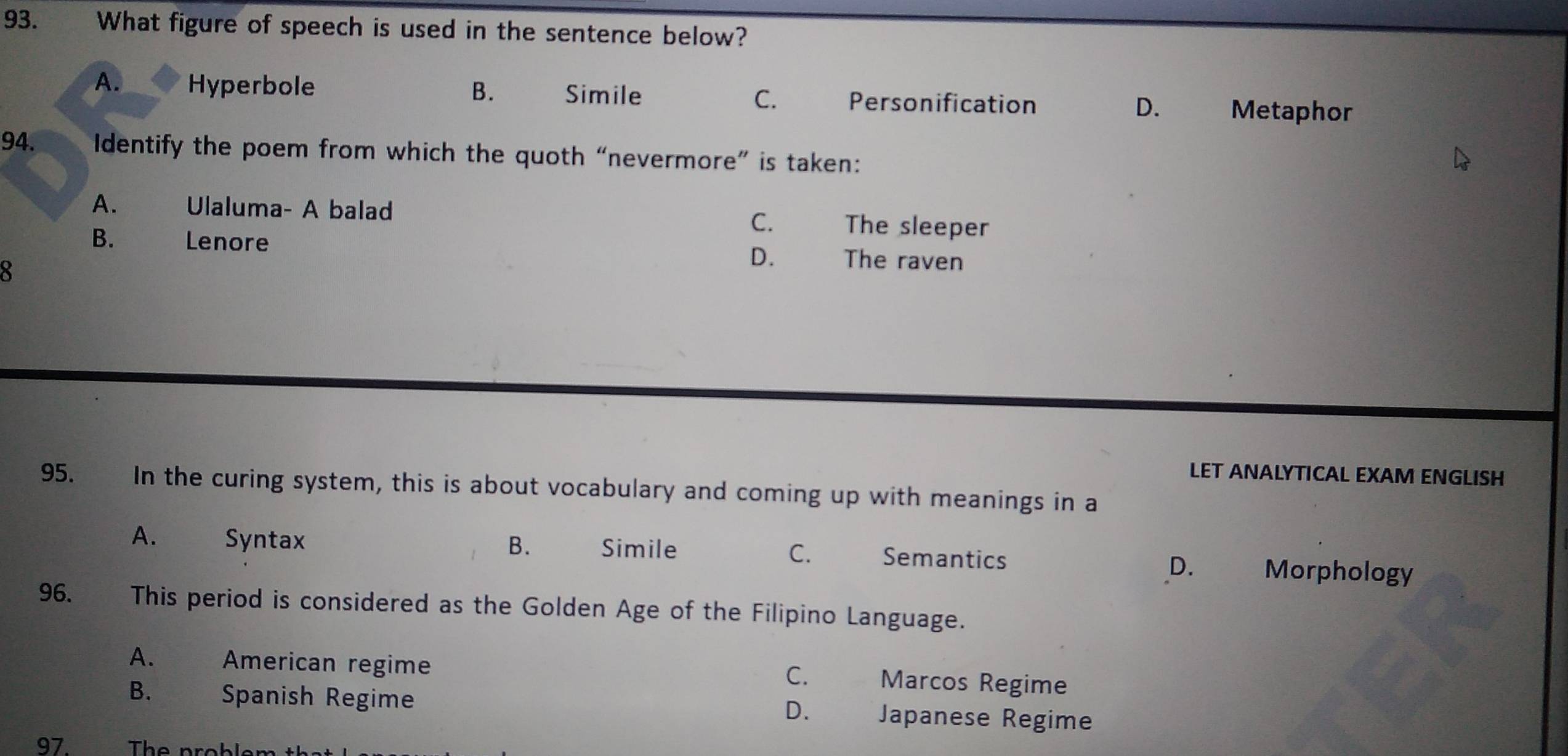 What figure of speech is used in the sentence below?
A. Hyperbole B. Simile C. Personification D. Metaphor
94. Identify the poem from which the quoth “nevermore” is taken:
A. Ulaluma- A balad The sleeper
C.
B. Lenore The raven
8
D.
LET ANALYTICAL EXAM ENGLISH
95. In the curing system, this is about vocabulary and coming up with meanings in a
A. Syntax B. Simile C. Semantics Morphology
D.
96. This period is considered as the Golden Age of the Filipino Language.
A. American regime Marcos Regime
C.
B. Spanish Regime Japanese Regime
D.
97. The probler