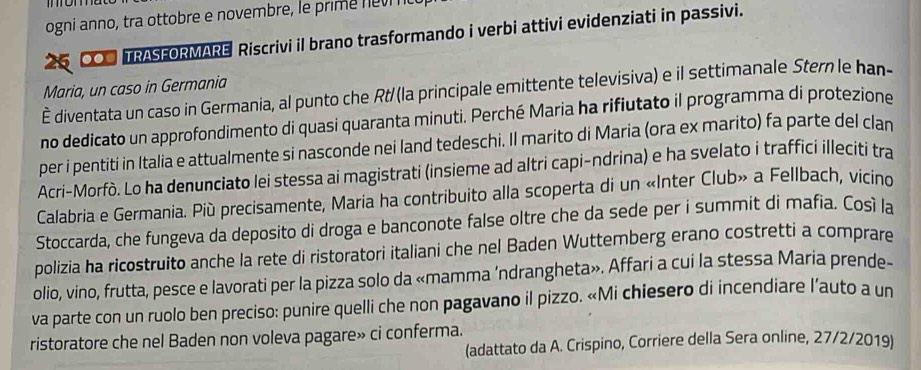 ogni anno, tra ottobre e novembre, le prim e e 
6 CO TRASFORMARE Riscrivi il brano trasformando i verbi attivi evidenziati in passivi. 
Maria, un caso in Germania 
È diventata un caso in Germania, al punto che Rt/(la principale emittente televisiva) e il settimanale Stern le han- 
no dedicato un approfondimento di quasi quaranta minuti. Perché Maria ha rifiutato il programma di protezione 
per i pentiti in Italia e attualmente si nasconde nei land tedeschi. Il marito di Maria (ora ex marito) fa parte del clan 
Acri-Morfò. Lo ha denunciato lei stessa ai magistrati (insieme ad altri capi-ndrina) e ha svelato i traffici illeciti tra 
Calabria e Germania. Più precisamente, Maria ha contribuito alla scoperta di un «Inter Club» a Fellbach, vicino 
Stoccarda, che fungeva da deposito di droga e banconote false oltre che da sede per i summit di mafia. Cosí la 
polizia ha ricostruito anche la rete di ristoratori italiani che nel Baden Wuttemberg erano costretti a comprare 
olio, vino, frutta, pesce e lavorati per la pizza solo da «mamma ‘ndrangheta». Affari a cui la stessa Maria prende- 
va parte con un ruolo ben preciso: punire quelli che non pagavano il pizzo. «Mi chiesero di incendiare l’auto a un 
ristoratore che nel Baden non voleva pagare» ci conferma. 
(adattato da A. Crispino, Corriere della Sera online, 27/2/2019)