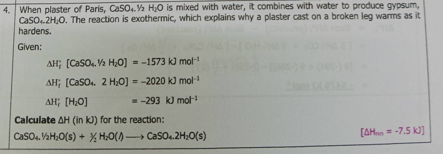 When plaster of Paris, CaSO_4.1/2 H_2O is mixed with water, it combines with water to produce gypsum,
CaSO_4.2H_2O. The reaction is exothermic, which explains why a plaster cast on a broken leg warms as it 
hardens. 
Given:
△ H_f^((circ)[CaSO_4).1/2H_2O]=-1573kJmol^(-1)
△ H_f^((circ)[CaSO_4).2H_2O]=-2020kJmol^(-1)
△ H_f^((circ)[H_2)O] x=frac □  =-293kJmol^(-1)
Calculate △ H(inkJ) for the reaction:
CaSO_4.1/2H_2O(s)+3/2H_2O(l)to CaSO_4.2H_2O(s)
[△ H_rxn=-7.5kJ]