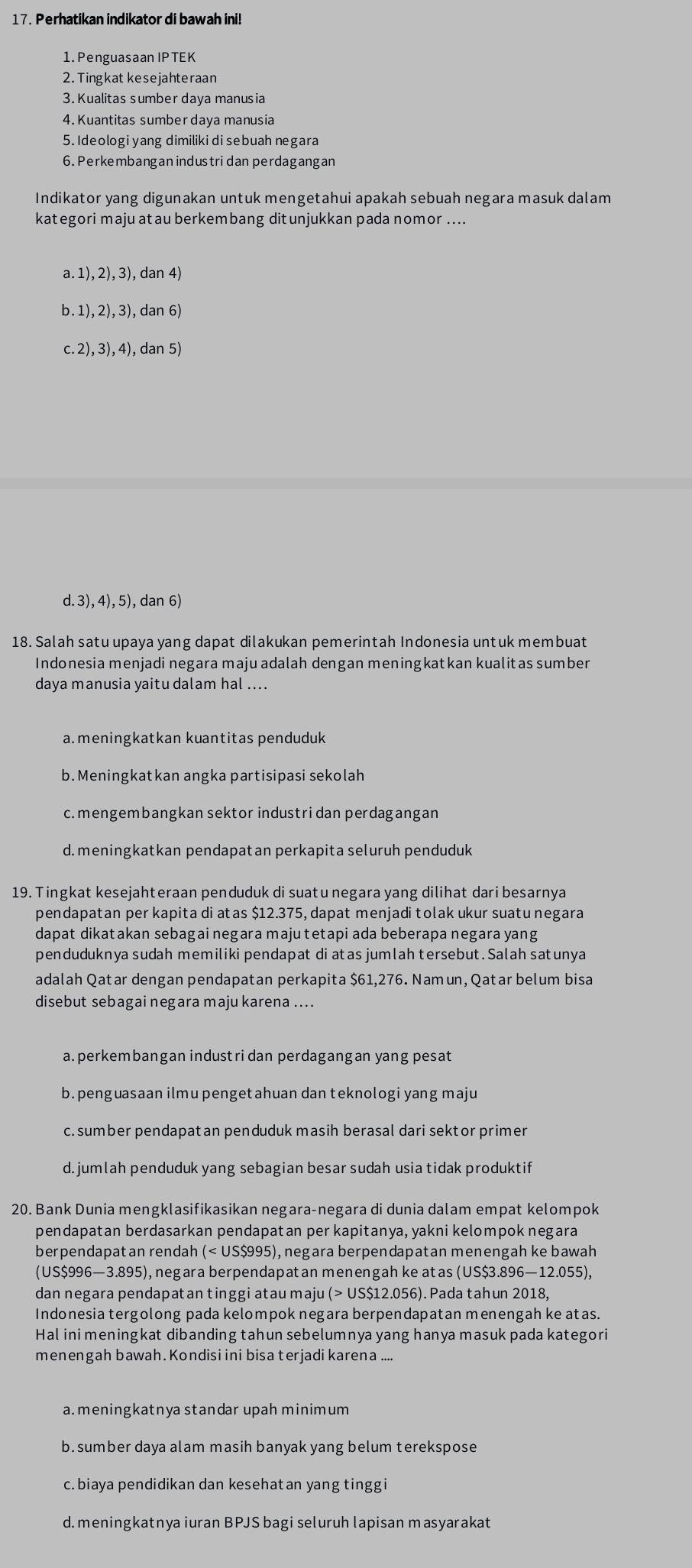 Perhatikan indikator di bawah ini!
1. PenguasaanIPTEK
2. Tingkat kesejahteraan
3. Kualitas sumber daya manusia
4. Kuantitas sumber daya manusia
5. Ideologi yang dimiliki di sebuah negara
6. Perkembangan industridan perdagangan
Indikator yang digunakan untuk mengetahui apakah sebuah negara masuk dalam
kategori maju at au berkembang dit unjukkan pada nomor ....
a.1),2),3),dan4)
h.1),2),3),dan6)
c.2),3),4),dan5)
d. 3), 4), 5), dan 6)
18. Salah satu upaya yang dapat dilakukan pemerintah Indonesia untuk membuat
Indonesia menjadi negara maju adalah dengan meningkatkan kualitas sumber
daya manusia yaitu dalam hal ....
a. meningkatkan kuantitas penduduk
b. Meningkatkan angka partisipasi sekolah
c. mengembangkan sektor industri dan perdagangan
d.meningkatkan pendapatan perkapita seluruh penduduk
19. Tingkat kesejahteraan penduduk di suatu negara yang dilihat dari besarnya
pendapatan per kapita di atas $12.375, dapat menjadi tolak ukur suatu negara
dapat dikatakan sebagai negara maju tetapi ada beberapa negara yang
penduduknya sudah memiliki pendapat di atas jumlah tersebut.Salah satunya
adalah Qatar dengan pendapatan perkapita $61,276. Nam un, Qatar belum bisa
disebut sebagai negara maju karena ....
a. perkembangan industri dan perdagangan yang pesat
b. penguasaan ilmu pengetahuan dan teknologi yang maju
c.sumber pendapatan penduduk masih berasal dari sektor primer
d.jumlah penduduk yang sebagian besar sudah usia tidak produktif
20. Bank Dunia mengklasifikasikan negara-negara di dunia dalam empat kelompok
pendapatan berdasarkan pendapatan per kapitanya, yakni kelompok negara
berpendapat an rendah (< US$995), negara berpendapatan menengah ke bawah
(US$996—3.895), negara berpendapatan menengah ke atas (US$3.896—12.055),
dan negara pendapatan tinggi atau maju (> US$12.056). Pada tahun 2018,
Indonesia tergolong pada kelompok negara berpendapatan menengah ke atas.
Hal ini meningkat dibanding tahun sebelumnya yang hanya masuk pada kategori
menengah bawah. Kondisi ini bisa terjadi karena ....
a. meningkatnya standar upah minimum
b. sumber daya alam masih banyak yang belum terekspose
c.biaya pendidikan dan kesehatan yang tinggi
d. meningkatnya iuran BPJS bagi seluruh lapisan masyarakat