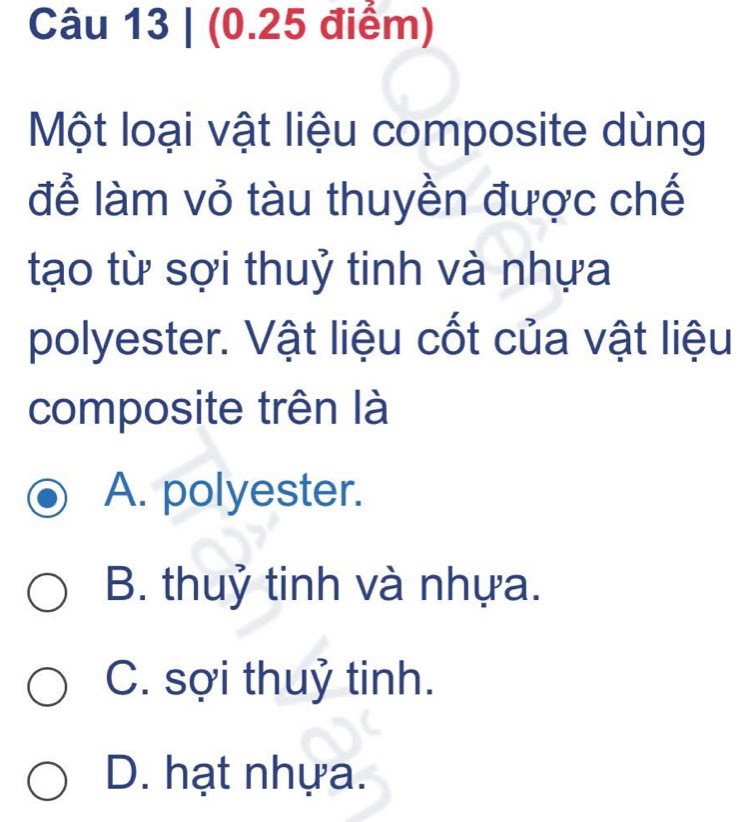 Một loại vật liệu composite dùng
để làm vỏ tàu thuyền được chế
tạo từ sợi thuỷ tinh và nhựa
polyester. Vật liệu cốt của vật liệu
composite trên là
A. polyester.
B. thuỷ tinh và nhựa.
C. sợi thuỷ tinh.
D. hạt nhựa.