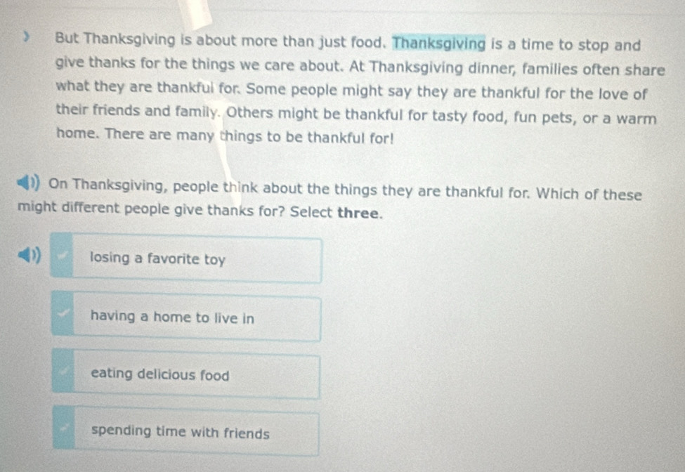 But Thanksgiving is about more than just food. Thanksgiving is a time to stop and
give thanks for the things we care about. At Thanksgiving dinner, families often share
what they are thankfui for. Some people might say they are thankful for the love of
their friends and family. Others might be thankful for tasty food, fun pets, or a warm
home. There are many things to be thankful for!
On Thanksgiving, people think about the things they are thankful for. Which of these
might different people give thanks for? Select three.
D) losing a favorite toy
having a home to live in
eating delicious food
spending time with friends