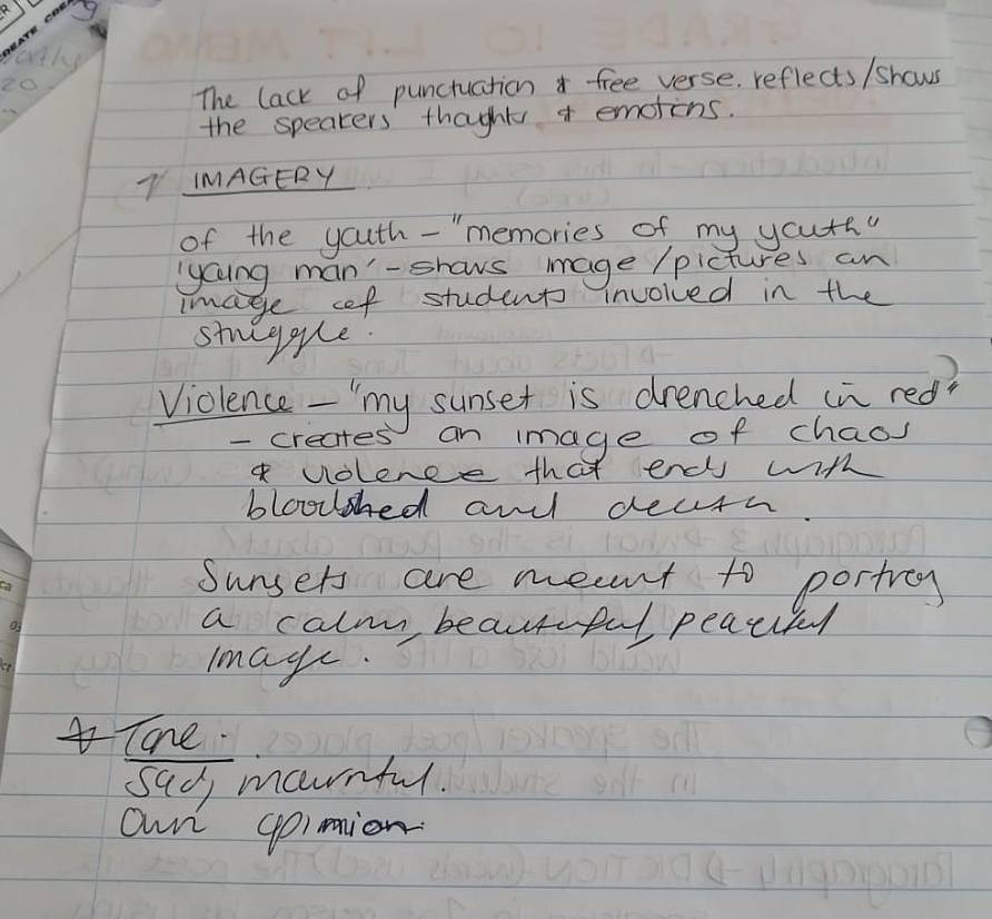 The lack of punctuation free verse. reflects /shows
the speakers' thoght emotons.
L IMAGERY
of the youth-"memories of my your
lyaing man'-shows mage /pictures an
Image oef students invoiced in the
stueygue.
)
Violence - "my sunset is drenched in red?
- creates an image of chaos
volence that enc with
bloosed an decth.
Sunsers are meant to portrcy
a calm beautful peacifl
Imag.
Tahe.
sad marnful.
own gpimion