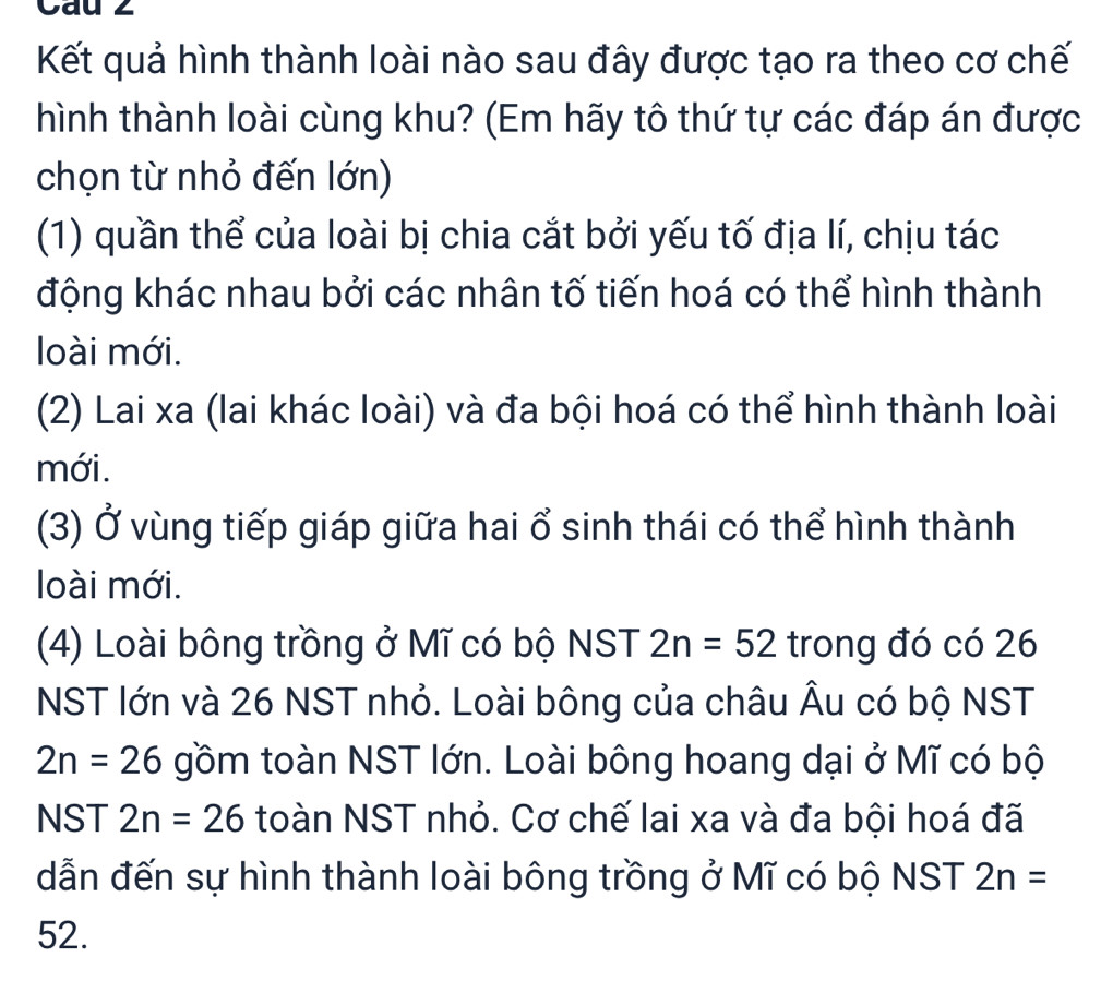 Cau 2
Kết quả hình thành loài nào sau đây được tạo ra theo cơ chế
hình thành loài cùng khu? (Em hãy tô thứ tự các đáp án được
chọn từ nhỏ đến lớn)
(1) quần thể của loài bị chia cắt bởi yếu tố địa lí, chịu tác
động khác nhau bởi các nhân tố tiến hoá có thể hình thành
loài mới.
(2) Lai xa (lai khác loài) và đa bội hoá có thể hình thành loài
mới.
(3) Ở vùng tiếp giáp giữa hai ổ sinh thái có thể hình thành
loài mới.
(4) Loài bông trồng ở Mĩ có bộ NST 2n=52 trong đó có 26
NST lớn và 26 NST nhỏ. Loài bông của châu Âu có bộ NST
2n=26 gồm toàn NST lớn. Loài bông hoang dại ở Mĩ có bộ
NST 2n=26 toàn NST nhỏ. Cơ chế lai xa và đa bội hoá đã
dẫn đến sự hình thành loài bông trồng ở Mĩ có bộ NST 2n=
52.