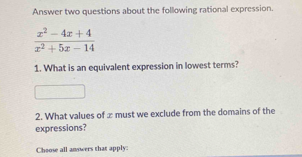 Answer two questions about the following rational expression.
 (x^2-4x+4)/x^2+5x-14 
1. What is an equivalent expression in lowest terms? 
2. What values of x must we exclude from the domains of the 
expressions? 
Choose all answers that apply: