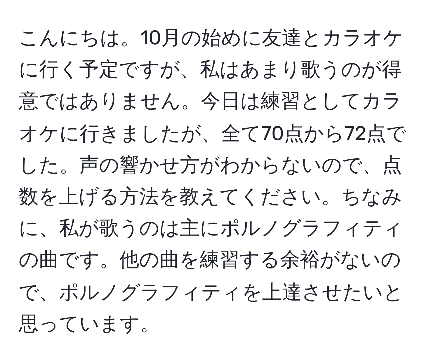 こんにちは。10月の始めに友達とカラオケに行く予定ですが、私はあまり歌うのが得意ではありません。今日は練習としてカラオケに行きましたが、全て70点から72点でした。声の響かせ方がわからないので、点数を上げる方法を教えてください。ちなみに、私が歌うのは主にポルノグラフィティの曲です。他の曲を練習する余裕がないので、ポルノグラフィティを上達させたいと思っています。