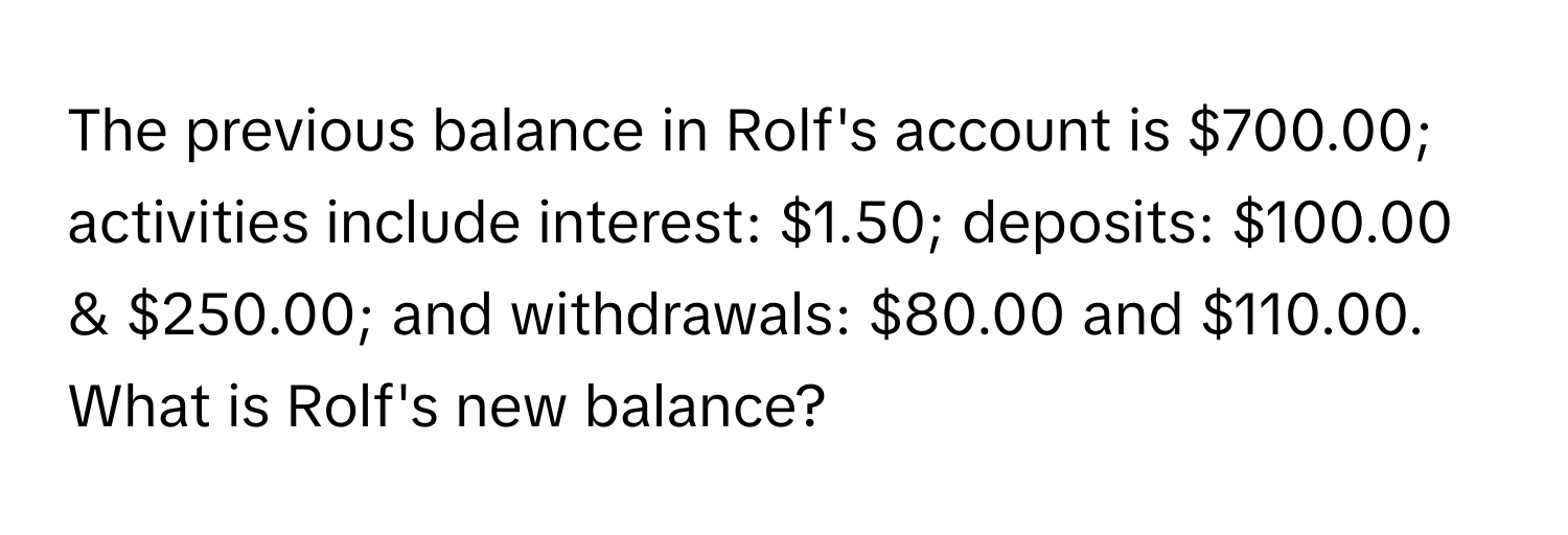 The previous balance in Rolf's account is $700.00; activities include interest: $1.50; deposits: $100.00 & $250.00; and withdrawals: $80.00 and $110.00. What is Rolf's new balance?