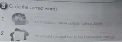 ast 
Circle the correct words. 
1 Last October Steve called)/ talked Josie 
2 He played ( invited her to his Halloween party