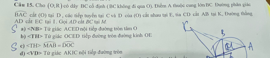 Cho (O;R) có dây BC cố định ( BC không đi qua O). Điểm A thuộc cung lớn BC Đường phân giác
widehat BAC cắt (O) tại D , các tiếp tuyến tại C và D của (O) cắt nhau tại E, tia CD cắt AB tại K, Đường thẳng
AD cắt EC tại I. Gọi AD cắt BC tại M.
a) ∠ NB> Tứ giác ACED nội tiếp đường tròn tâm O
b) Tứ giác OCED tiếp đường tròn đường kính OE
c) ∠ TH>widehat MAB=widehat DOC
d) ∠ VD> Tứ giác AKIC nội tiếp đường tròn