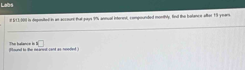 Labs 
If $13,000 is deposited in an account that pays 9% annual interest, compounded monthly, find the balance after 19 years. 
The balance is $□
(Round to the nearest cent as needed.)