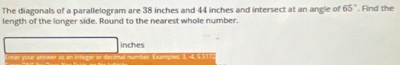 The diagonals of a parallelogram are 38 inches and 44 inches and intersect at an angie of 65°. Find the 
length of the longer side. Round to the nearest whole number.
inches
Enter your answer as an integer or decimal number. Exampies: 3, -4, 5.5172