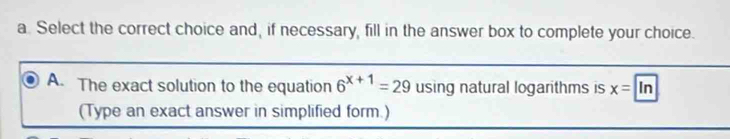 Select the correct choice and, if necessary, fill in the answer box to complete your choice.
A. The exact solution to the equation 6^(x+1)=29 using natural logarithms is x=ln
(Type an exact answer in simplified form.)