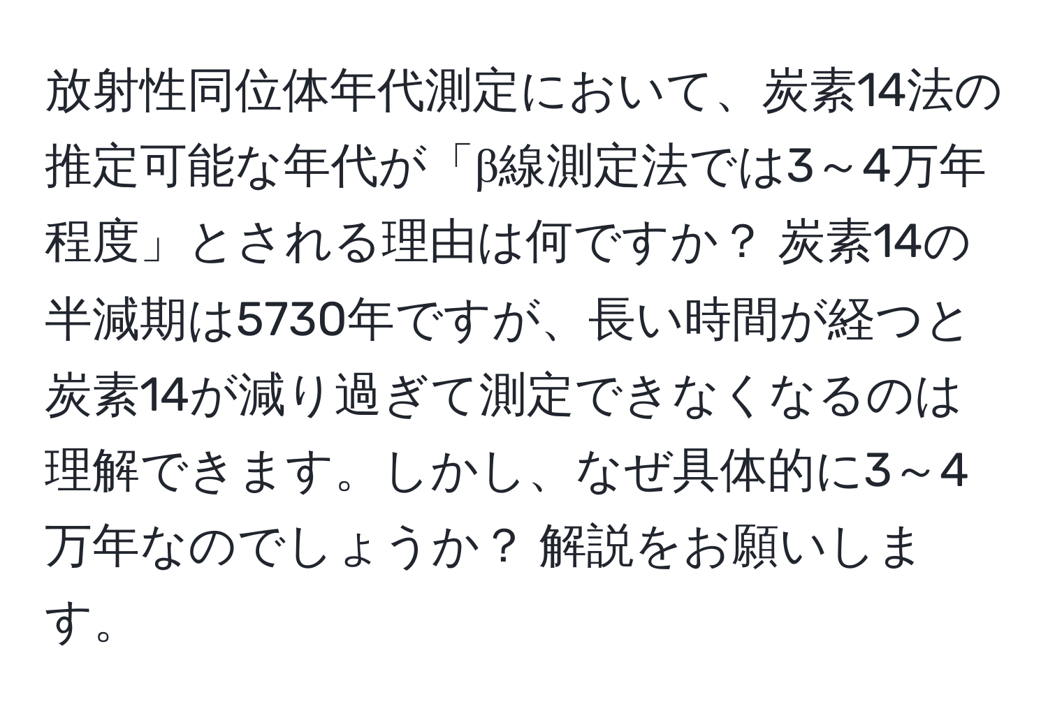 放射性同位体年代測定において、炭素14法の推定可能な年代が「β線測定法では3～4万年程度」とされる理由は何ですか？ 炭素14の半減期は5730年ですが、長い時間が経つと炭素14が減り過ぎて測定できなくなるのは理解できます。しかし、なぜ具体的に3～4万年なのでしょうか？ 解説をお願いします。