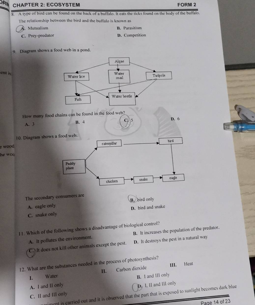 RM CHAPTER 2: ECOSYSTEM FORM 2
8. A type of bird can be found on the back of a buffalo. It eats the ticks found on the body of the buffalo.
The relationship between the bird and the buffalo is known as
A. Mutualism B. Parasitism
C. Prey-predator D. Competition
9. Diagram shows a food web in a pond.
ent is
How many food chains can be found in the food web?
C 5
A. 3 B. 4 D. 6
10. Diagram shows a food web.
caterpillar bird
e wood
he wo
Paddy
plant
chicken snake eagle
The secondary consumers are
A. eagle only B. bird only
C. snake only D. bird and snake
11. Which of the following shows a disadvantage of biological control?
A. It pollutes the environment. B. It increases the population of the predator.
C. It does not kill other animals except the pest. D. It destroys the pest in a natural way
12. What are the substances needed in the process of photosynthesis?
I. Water II. Carbon dioxide III. Heat
A. I and II only B. I and III only
C. II and III only D. I, II and III only
riment is carried out and it is observed that the part that is exposed to sunlight becomes dark blue
Page 14 of 23