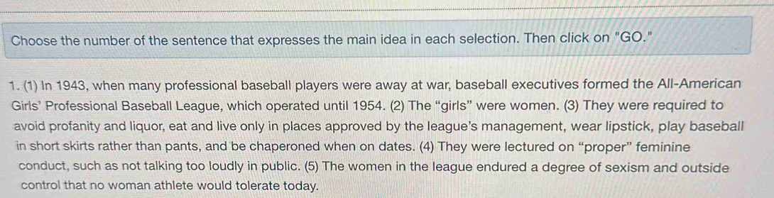 Choose the number of the sentence that expresses the main idea in each selection. Then click on "GO." 
1. (1) In 1943, when many professional baseball players were away at war, baseball executives formed the All-American 
Girls’ Professional Baseball League, which operated until 1954. (2) The “girls” were women. (3) They were required to 
avoid profanity and liquor, eat and live only in places approved by the league's management, wear lipstick, play baseball 
in short skirts rather than pants, and be chaperoned when on dates. (4) They were lectured on “proper” feminine 
conduct, such as not talking too loudly in public. (5) The women in the league endured a degree of sexism and outside 
control that no woman athlete would tolerate today.