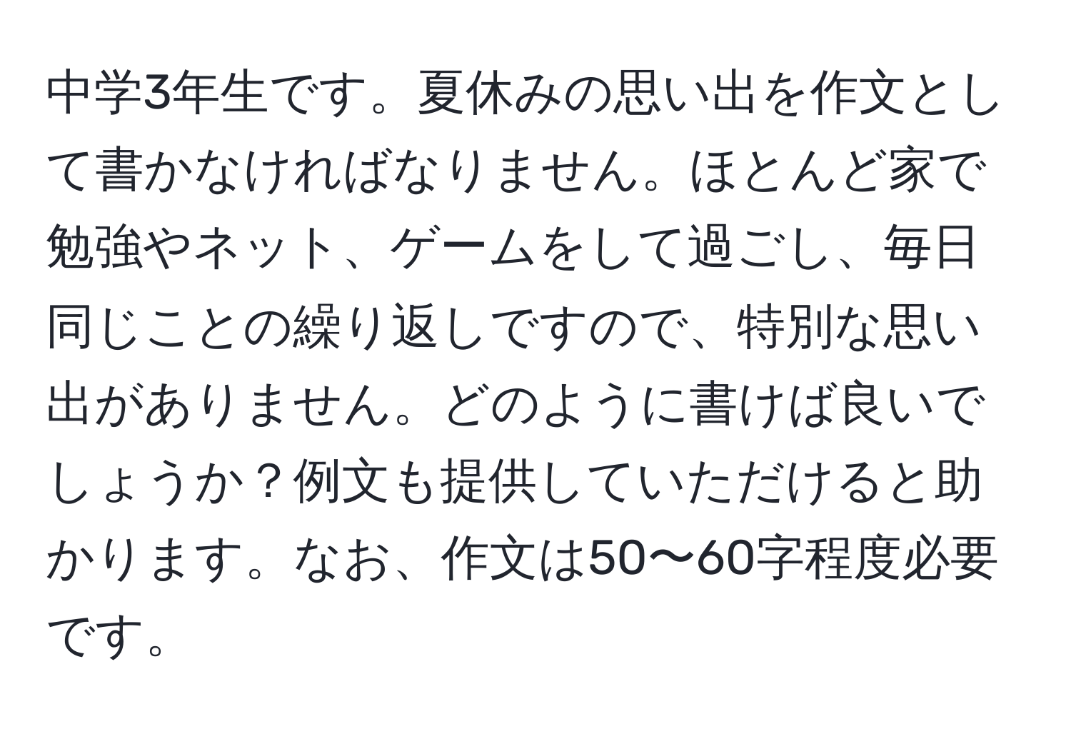 中学3年生です。夏休みの思い出を作文として書かなければなりません。ほとんど家で勉強やネット、ゲームをして過ごし、毎日同じことの繰り返しですので、特別な思い出がありません。どのように書けば良いでしょうか？例文も提供していただけると助かります。なお、作文は50〜60字程度必要です。