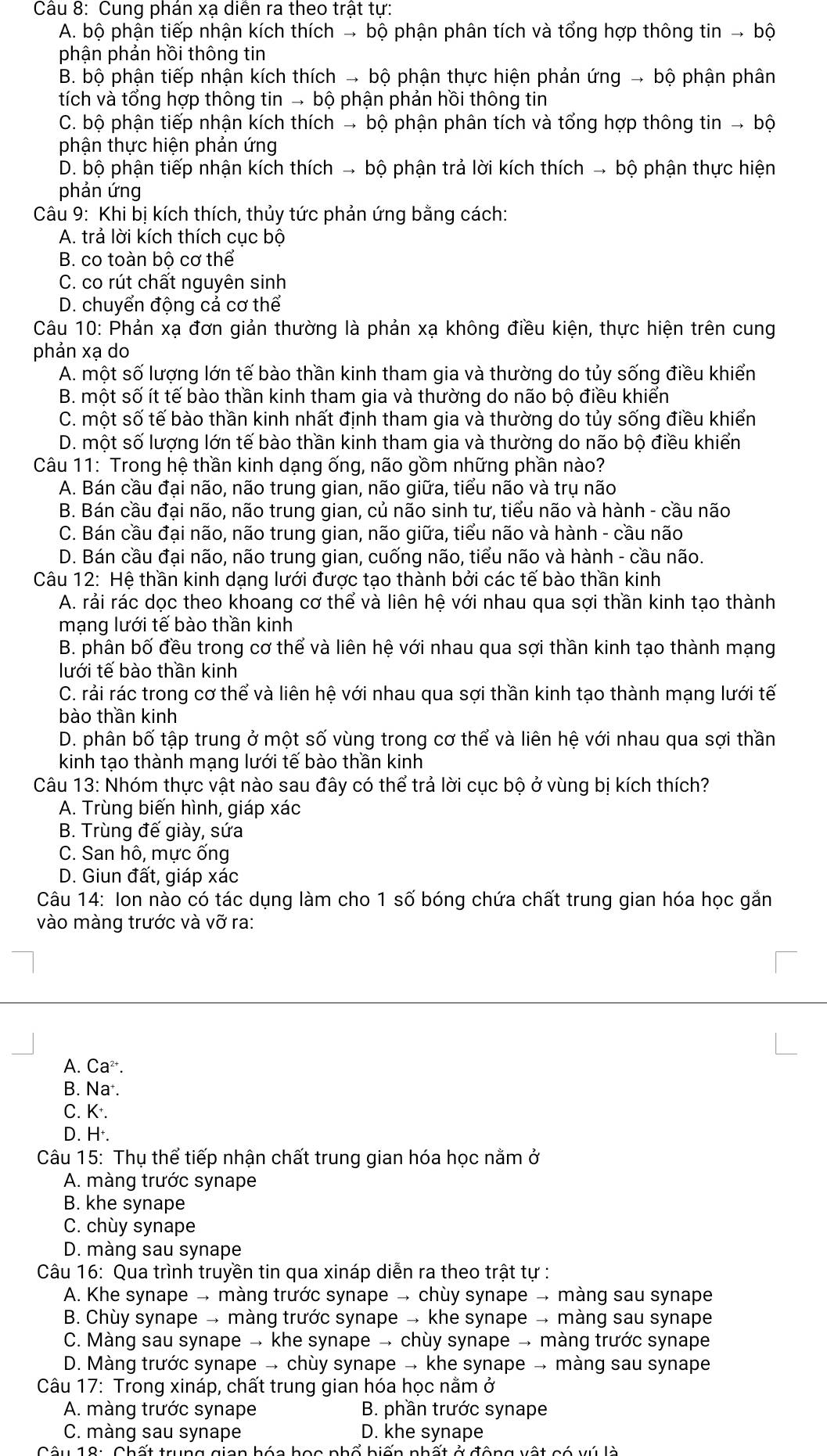 Cung phán xạ diễn ra theo trật tự:
A. bộ phận tiếp nhận kích thích → bộ phận phân tích và tổng hợp thông tin → bộ
phận phản hồi thông tin
B. bộ phận tiếp nhận kích thích → bộ phận thực hiện phản ứng → bộ phận phân
tích và tổng hợp thông tin → bộ phận phản hồi thông tin
C. bộ phận tiếp nhận kích thích → bộ phận phân tích và tổng hợp thông tin → bộ
phận thực hiện phản ứng
D. bộ phận tiếp nhận kích thích → bộ phận trả lời kích thích → bộ phận thực hiện
phản ứng
Câu 9: Khi bị kích thích, thủy tức phản ứng bằng cách:
A. trả lời kích thích cục bộ
B. co toàn bộ cơ thể
C. co rút chất nguyên sinh
D. chuyển động cả cơ thể
Câu 10: Phản xạ đơn giản thường là phản xạ không điều kiện, thực hiện trên cung
phản xạ do
A. một số lượng lớn tế bào thần kinh tham gia và thường do tủy sống điều khiển
B. một số ít tế bào thần kinh tham gia và thường do não bộ điều khiển
C. một số tế bào thần kinh nhất định tham gia và thường do tủy sống điều khiển
D. một số lượng lớn tế bào thần kinh tham gia và thường do não bộ điều khiển
Câu 11: Trong hệ thần kinh dạng ống, não gồm những phần nào?
A. Bán cầu đại não, não trung gian, não giữa, tiểu não và trụ não
B. Bán cầu đại não, não trung gian, củ não sinh tư, tiểu não và hành - cầu não
C. Bán cầu đại não, não trung gian, não giữa, tiểu não và hành - cầu não
D. Bán cầu đại não, não trung gian, cuống não, tiểu não và hành - cầu não.
Câu 12: Hệ thần kinh dạng lưới được tạo thành bởi các tế bào thần kinh
A. rải rác dọc theo khoang cơ thể và liên hệ với nhau qua sợi thần kinh tạo thành
mạng lưới tế bào thần kinh
B. phân bố đều trong cơ thể và liên hệ với nhau qua sợi thần kinh tạo thành mạng
lưới tế bào thần kinh
C. rải rác trong cơ thể và liên hệ với nhau qua sợi thần kinh tạo thành mạng lưới tế
bào thần kinh
D. phân bố tập trung ở một số vùng trong cơ thể và liên hệ với nhau qua sợi thần
kinh tạo thành mạng lưới tế bào thần kinh
Câu 13: Nhóm thực vật nào sau đây có thể trả lời cục bộ ở vùng bị kích thích?
A. Trùng biến hình, giáp xác
B. Trùng đế giày, sứa
C. San hô, mực ống
D. Giun đất, giáp xác
Câu 14: Ion nào có tác dụng làm cho 1 số bóng chứa chất trung gian hóa học gắn
vào màng trước và vỡ ra:
A. Ca^(2+).
B. Na .
C. K.
D. H·.
Câu 15: Thụ thể tiếp nhận chất trung gian hóa học nằm ở
A. màng trước synape
B. khe synape
C. chùy synape
D. màng sau synape
Câu 16: Qua trình truyền tin qua xináp diễn ra theo trật tự :
A. Khe synape → màng trước synape → chùy synape → màng sau synape
B. Chùy synape → màng trước synape → khe synape → màng sau synape
C. Màng sau synape → khe synape → chùy synape → màng trước synape
D. Màng trước synape → chùy synape → khe synape → màng sau synape
Câu 17: Trong xináp, chất trung gian hóa học nằm ở
A. màng trước synape  B. phần trước synape
C. màng sau synape D. khe synape
a h ó a học nhố hiến nhất ở động vật có vú là