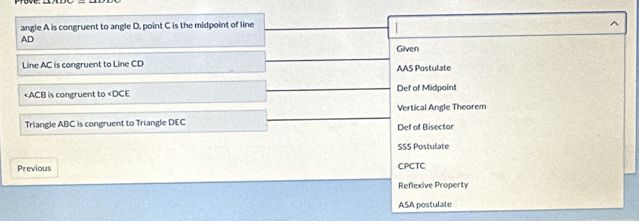 angle A is congruent to angle D, point C is the midpoint of line
^
AD
Given
Line AC is congruent to Line CD AAS Postulate
is congruent to ∠ DCE Def of Midpoint
Vertical Angle Theorem
Triangle ABC is congruent to Triangle DEC Def of Bisector
SSS Postulate
Previous CPCTC
Reflexive Property
ASA postulate