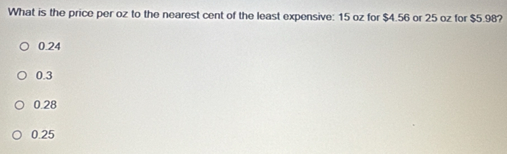 What is the price per oz to the nearest cent of the least expensive: 15 oz for $4.56 or 25 oz for $5.98?
0.24
0.3
0.28
0.25