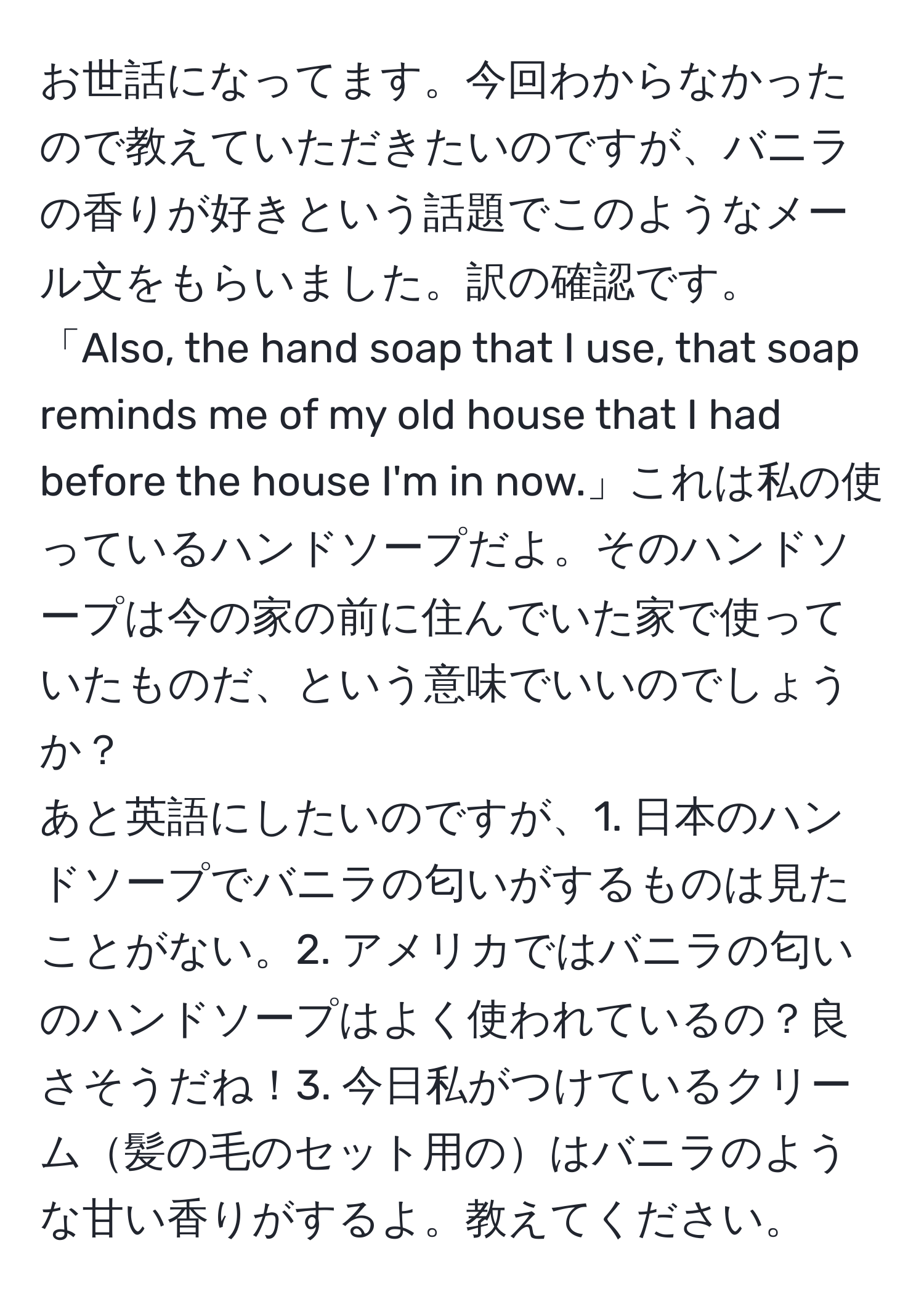 お世話になってます。今回わからなかったので教えていただきたいのですが、バニラの香りが好きという話題でこのようなメール文をもらいました。訳の確認です。  
「Also, the hand soap that I use, that soap reminds me of my old house that I had before the house I'm in now.」これは私の使っているハンドソープだよ。そのハンドソープは今の家の前に住んでいた家で使っていたものだ、という意味でいいのでしょうか？  
あと英語にしたいのですが、1. 日本のハンドソープでバニラの匂いがするものは見たことがない。2. アメリカではバニラの匂いのハンドソープはよく使われているの？良さそうだね！3. 今日私がつけているクリーム髪の毛のセット用のはバニラのような甘い香りがするよ。教えてください。