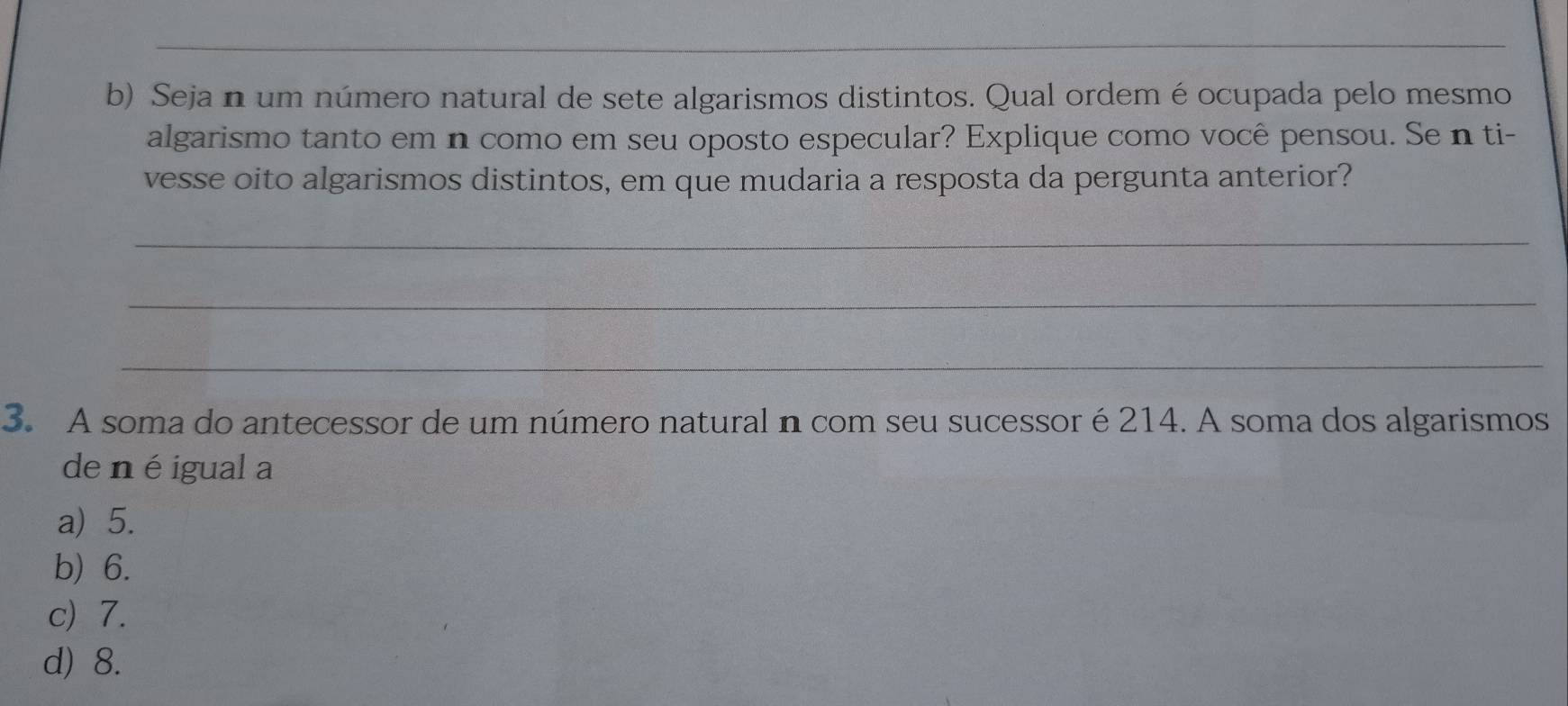 Seja n um número natural de sete algarismos distintos. Qual ordem é ocupada pelo mesmo
algarismo tanto em n como em seu oposto especular? Explique como você pensou. Se n ti-
vesse oito algarismos distintos, em que mudaria a resposta da pergunta anterior?
_
_
_
3. A soma do antecessor de um número natural n com seu sucessor é 214. A soma dos algarismos
de n éigual a
a) 5.
b) 6.
c) 7.
d) 8.