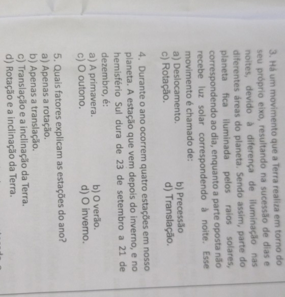 Há um movimento que a Terra realiza em torno do
seu próprio eixo, resultando na sucessão de dias e
noites, devido à diferença de iluminação nas
diferentes áreas do planeta. Sendo assim, parte do
planeta fica iluminada pelos raios solares,
correspondendo ao dia, enquanto a parte oposta não
recebe luz solar correspondendo à noite. Esse
movimento é chamado de:
a) Deslocamento. b) Precessão
c) Rotação. d) Translação.
4. Durante o ano ocorrem quatro estações em nosso
planeta. A estação que vem depois do inverno, e no
hemisfério Sul dura de 23 de setembro a 21 de
dezembro, é:
a) A primavera. b) O verão.
c) O outono. d) O invemo.
5. Quais fatores explicam as estações do ano?
a) Apenas a rotação.
b) Apenas a translação.
c) Translação e a inclinação da Terra.
d) Rotação e a inclinação da Terra.