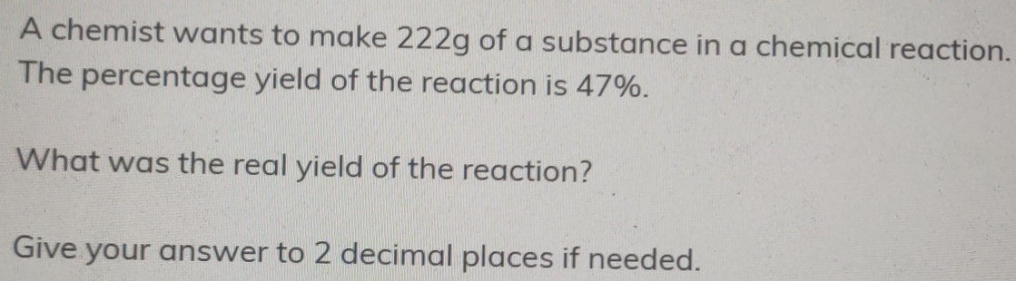 A chemist wants to make 222g of a substance in a chemical reaction. 
The percentage yield of the reaction is 47%. 
What was the real yield of the reaction? 
Give your answer to 2 decimal places if needed.