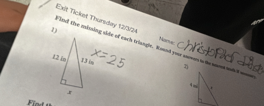 Exit Ticket Thursday 12/3/24 
1) 
Name: 
Find the missing side of each triangle. Round your answers to the nearest tenth if mcs
2) 
Find