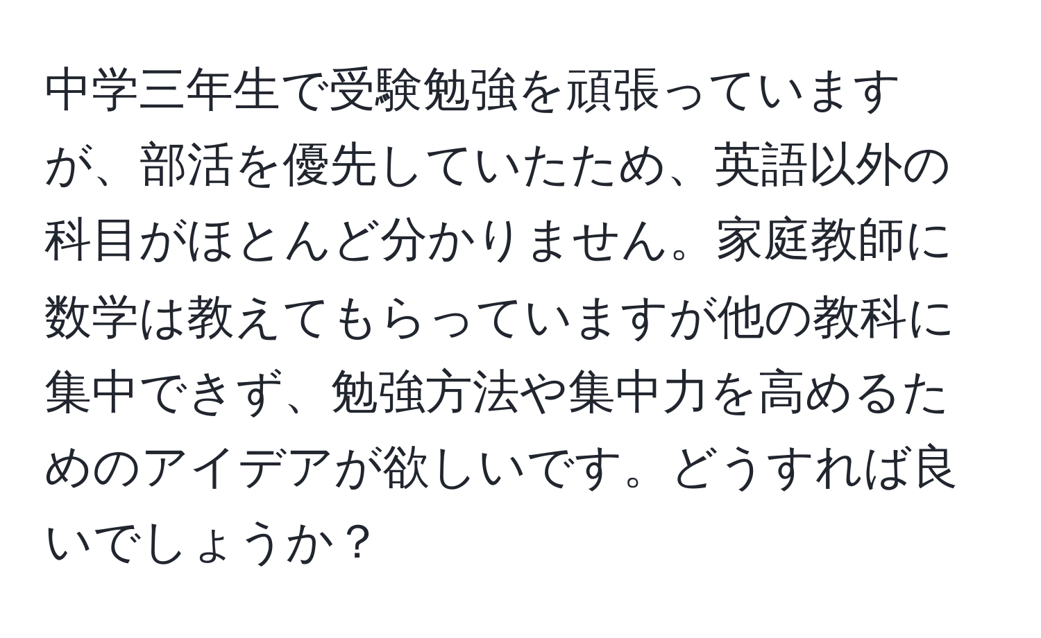 中学三年生で受験勉強を頑張っていますが、部活を優先していたため、英語以外の科目がほとんど分かりません。家庭教師に数学は教えてもらっていますが他の教科に集中できず、勉強方法や集中力を高めるためのアイデアが欲しいです。どうすれば良いでしょうか？