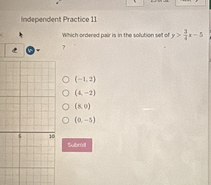 Independent Practice 11
Which ordered pair is in the solution set of y> 3/4 x-5
C n
？
(-1,2)
(4,-2)
(8,0)
(0,-5)
Submit