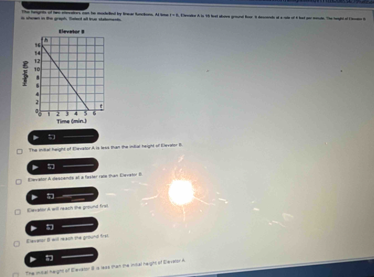 The heights of two elevalors can be modelled by linear functions. At time r=0 , Elevator A is 10 feet above ground floor. It descends at a rate of 4 feet per minute. The height of Ento B
is shown in the graph. Select all true statements.
The initial height of Elevator A is less than the initial height of Elevator B.
Elevator A descends at a faster rate than Elevator B.
Elevator A will reach the ground first.
Elevator B will reach the ground first.
The initial height of Elevator 8 is less than the initial height of Elevator A