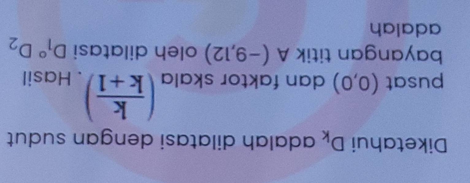 Diketahui D_k adalah dilatasi dengan sudut
( k/k+1 )
pusat (0,0) dan faktor skala . Hasil 
bayangan titik A(-9,12) oleh dilatasi D_1^((circ)D_2)
adalah