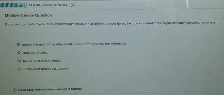 of 22 Concepts completed
Multiple Choice Question
If compering growth of a microbe in broth tubes incubated at different temperatures, the tube incubated at the organism's optimum temperature would
appear like each of the other broth tubes, showing no abvious differences.
show no turbidily.
be the most turbid (claudy).
be the least turbid feast cloudy
Need help? Review these concept resaurces.