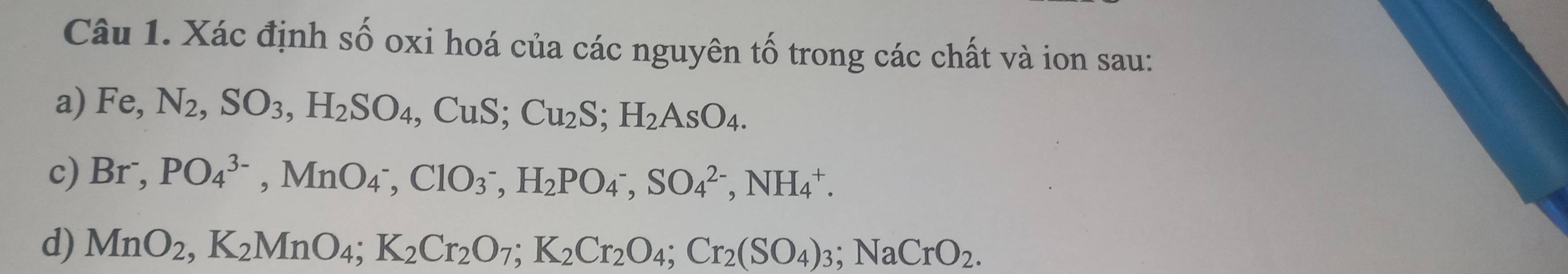 Xác định số oxi hoá của các nguyên tố trong các chất và ion sau: 
a) Fe, N_2, SO_3, H_2SO_4, CuS; Cu_2S; H_2AsO_4. 
c) Br^-, PO_4^((3-), MnO_4^-), ClO_3^-, H_2PO_4^-, SO_4^((2-), NH_4^+. 
d) MnO_2), K_2MnO_4; K_2Cr_2O_7; K_2Cr_2O_4; Cr_2(SO_4)_3; NaCrO_2.