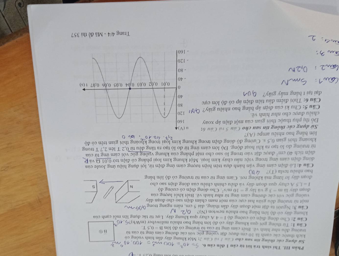 Phần III. Thí sinh trả lời từ câu 1 đến câu 6.
<
Sử dụng các thông tin sau cho Câu 1 và Câu 2: Một khung dây dẫn hình vuông có
kich thước các cạnh là 10 cm được đặt vuông góc với các đường cảm ứng từ của từ B④
trường đều như hình vẽ. Biết cảm ứng từ của từ trường có độ lớn  B=0.5T.
Câu 1: Từ thông gới qua khung dây có độ lớn bằng bao nhiêu miliweber (mWh
Câu 2: Cho đông điện có cường độ I=4A chạy qua khung dây. Lực từ tác dụng lên mỗi cạnh của
khung dây có độ lớn bằng bao nhiêu newton (N)?
Câu 3: Người ta đặt một đoạn dây dẫn thăng, dài 5 cm, năm ngang trong
một từ trường đều giữa hai cực của một nam châm điện sao cho đoạn dây
vuông gốc với các đường cảm ứng từ như hình vẽ. Biết khổi lượng của
đoạn dây là m=3 g và lây g=10m/s^2 Cho dòng điện có cường độ N
I=1.5A chạy qua đoạn dây và điều chinh chiều của dòng điện sao cho
s
đoạn dây lơ lững mà không rơi. Cảm ứng từ của từ trường có độ lớn bằng
bao nhiêu tesla (T)?
Câu 4: Lồ điện cảm ứng vận hành dựa trên hiện tượng cảm ứng điện từ, lợi dụng hiệu ứng Joule của
đồng điện cảm ứng trong việc nấu chảy kim loại. Một khung kim loại phẳng có điện trở _ 0,01Omega  và
diện tích 40cm^2 được đặt vào trong lò sao cho mặt phăng của khung vuông góc với cảm ứng từ của
từ trường đo lò tạo ra khi hoạt động. Độ lớn cảm ứng từ do lò tạo ra tăng đều từ 0,2 T lên 2,7 T trong
khoảng thời gian 0,5 s. Cường độ dòng điện trong khung kim loại trong khoảng thời gian trên có độ
lớn bảng bao nhiêu ampe (A)?
2,7· 40.10^(-9)
Sử dụng các thông tin sau cho Câu 5 và Câu 6:
Đổ thị phụ thuộc thời gian của một điện áp xoay 
chiêu được cho như hình về. 
Câu 5: Chu kỉ của điện áp bảng bao nhiêu giây?
Câu 6: Thời điểm đầu tiên điện áp có độ lớn cực 
đại tại t bằng mấy giây?
Trang 4/4 - Mã đề thi 357