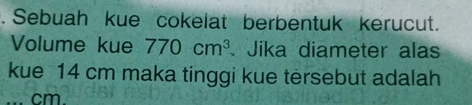 Sebuah kue cokelat berbentuk kerucut. 
Volume kue 770cm^3 Jika diameter alas 
kue 14 cm maka tinggi kue tersebut adalah 
... cm.