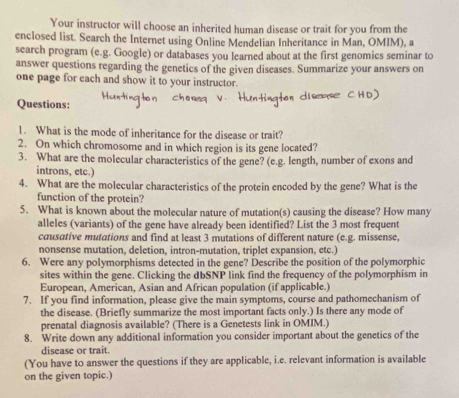 Your instructor will choose an inherited human disease or trait for you from the 
enclosed list. Search the Internet using Online Mendelian Inheritance in Man, OMIM), a 
search program (e.g. Google) or databases you learned about at the first genomics seminar to 
answer questions regarding the genetics of the given diseases. Summarize your answers on 
one page for each and show it to your instructor. 
Questions: 
1. What is the mode of inheritance for the disease or trait? 
2. On which chromosome and in which region is its gene located? 
3. What are the molecular characteristics of the gene? (e.g. length, number of exons and 
introns, etc.) 
4. What are the molecular characteristics of the protein encoded by the gene? What is the 
function of the protein? 
5. What is known about the molecular nature of mutation(s) causing the disease? How many 
alleles (variants) of the gene have already been identified? List the 3 most frequent 
causative mutations and find at least 3 mutations of different nature (e.g. missense, 
nonsense mutation, deletion, intron-mutation, triplet expansion, etc.) 
6. Were any polymorphisms detected in the gene? Describe the position of the polymorphic 
sites within the gene. Clicking the dbSNP link find the frequency of the polymorphism in 
European, American, Asian and African population (if applicable.) 
7. If you find information, please give the main symptoms, course and pathomechanism of 
the disease. (Briefly summarize the most important facts only.) Is there any mode of 
prenatal diagnosis available? (There is a Genetests link in OMIM.) 
8. Write down any additional information you consider important about the genetics of the 
disease or trait. 
(You have to answer the questions if they are applicable, i.e. relevant information is available 
on the given topic.)