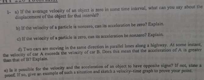 1- a) If the average velocity of an object is zero in some time interval, what can you say about the 
displacement of the object for that interval? 
b) If the velocity of a particle is nonzero, can its acceleration be zero? Explain. 
c) If the velocity of a particle is zero, can its acceleration be nonzero? Explain. 
d) Two cars are moving in the same direction in parallel lanes along a highway. At some instant, 
the velocity of car A exceeds the velocity of car B. Does this mean that the acceleration of A is greater 
than that of B? Explain. 
e) Is it possible for the velocity and the acceleration of an object to have opposite signs? If not, state a 
proof. If so, give an example of such a situation and sketch a velocity-time graph to prove your point.