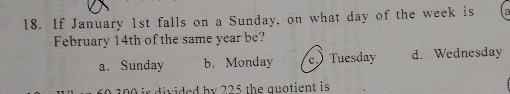 If January 1st falls on a Sunday, on what day of the week is
February 14th of the same year be?
a. Sunday b. Monday c. Tuesday
d. Wednesday
1 i s divided by 225 the quotient is