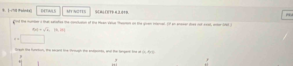 DETAILS MY NOTES SCALCET9 4.2.019. 
PRA 
Find the number c that satisfies the conclusion of the Mean Value Theorem on the given interval. (If an answer does not exist, enter DNE.)
f(x)=sqrt(x), [0,25]
c=□
Graph the function, the secant line through the endpoints, and the tangent line at (c,f(c)).
y
6
y
y
25
o