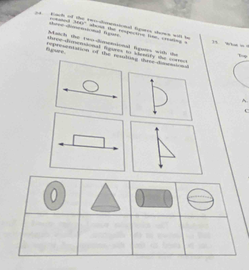 Each of the two-dimensional figures shown will be 
three dimensional figure. 
rotated 360° about the respective line, creating a 
25. What is 
Match the two-dimensional figures with the 
figure. three-dimensional figures to identify the correc 
representation of the resulting three-dimensional 
Top 
A. 
c