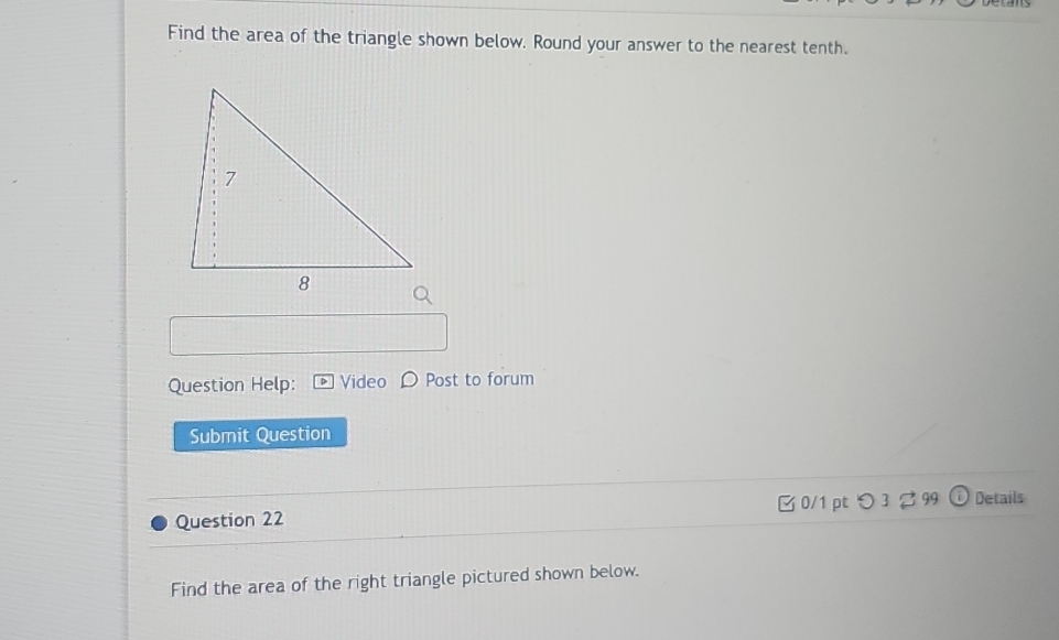 Find the area of the triangle shown below. Round your answer to the nearest tenth. 
Question Help: Video Post to forum 
Submit Question 
Question 22 B 0/1 pt つ 3 2 99 Details 
Find the area of the right triangle pictured shown below.