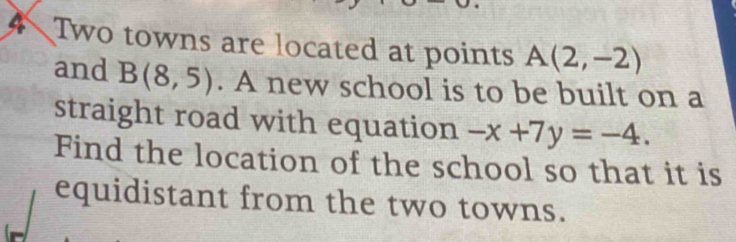 Two towns are located at points A(2,-2)
and B(8,5). A new school is to be built on a 
straight road with equation -x+7y=-4. 
Find the location of the school so that it is 
equidistant from the two towns.