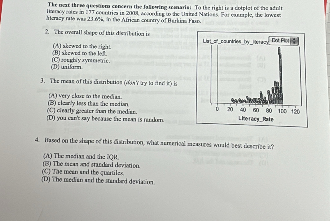 The next three questions concern the following scenario: To the right is a dotplot of the adult
literacy rates in 177 countries in 2008, according to the United Nations. For example, the lowest
literacy rate was 23.6%, in the African country of Burkina Faso.
2. The overall shape of this distribution is
(A) skewed to the right.
(B) skewed to the left.
(C) roughly symmetric.
(D) uniform.
3. The mean of this distribution (don't try to find it) is
(A) very close to the median.
(B) clearly less than the median.
(C) clearly greater than the median.
(D) you can't say because the mean is random.
4. Based on the shape of this distribution, what numerical measures would best describe it?
(A) The median and the IQR.
(B) The mean and standard deviation.
(C) The mean and the quartiles.
(D) The median and the standard deviation.