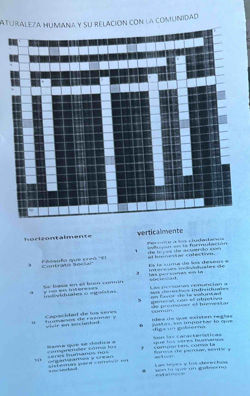 ATURALEZA HUMANA Y SU RELACIÓN CON LA COMUNIDAD 
horizontalmente verticalmente 
Permite a los ciudadanos 
influyan en la formulación 
1 
Filósofo que creó "El de leyes de acuerdo con 
3 Contrato Social" el bienestar colectivo. 
Es la suma de los déseos e 
intereses individuales de 
2 las personas en la 
Se basa en el bién común sociedad. 
y no en intereses Las personas renuncian a 
individuales o egoistas. sus derechos individuales 
en favor de la voluntad 
5 general, con el objetivo 
de promover el bienestar 
Capacidad de los seres común.
9 humanos de razonar y 
vivir en sociedad. Idea de que existen reglas 
6 justas, sín importar lo que 
diga un gobierno. 
Son las características 
Rama que se dedica a que los seres humanos 
comprender cómo los 7 comparten, como la
10 seres humanos nos 
forma de pensar, sentir y 
organizamos y crean 
actuar. 
sistemas para convivir en 
sociedad. Las leyes y los derechos 
8 son lo que un gobierno 
establece