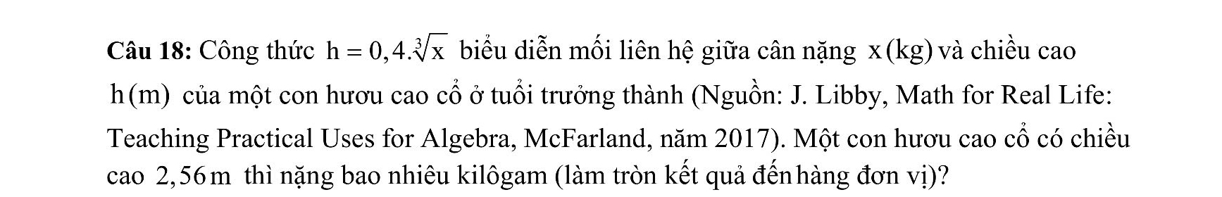 Công thức h=0,4.sqrt[3](x) biểu diễn mối liên hệ giữa cân nặng x(kg) và chiều cao
h(m) của một con hươu cao cổ ở tuổi trưởng thành (Nguồn: J. Libby, Math for Real Life: 
Teaching Practical Uses for Algebra, McFarland, năm 2017). Một con hươu cao cổ có chiều 
cao 2,56 m thì nặng bao nhiêu kilôgam (làm tròn kết quả đếnhàng đơn vị)?