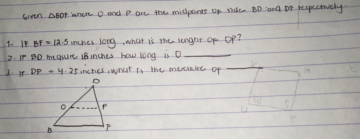 Given △ BDF where O and p are the midpoints of side BD and DF respecrively.
1. I BF=12.5 inches long, what is the lenghr of Op?
2. IF BD megsure 18inches how long is O
3. 1P DP=y· 25 inches, what is the measure of