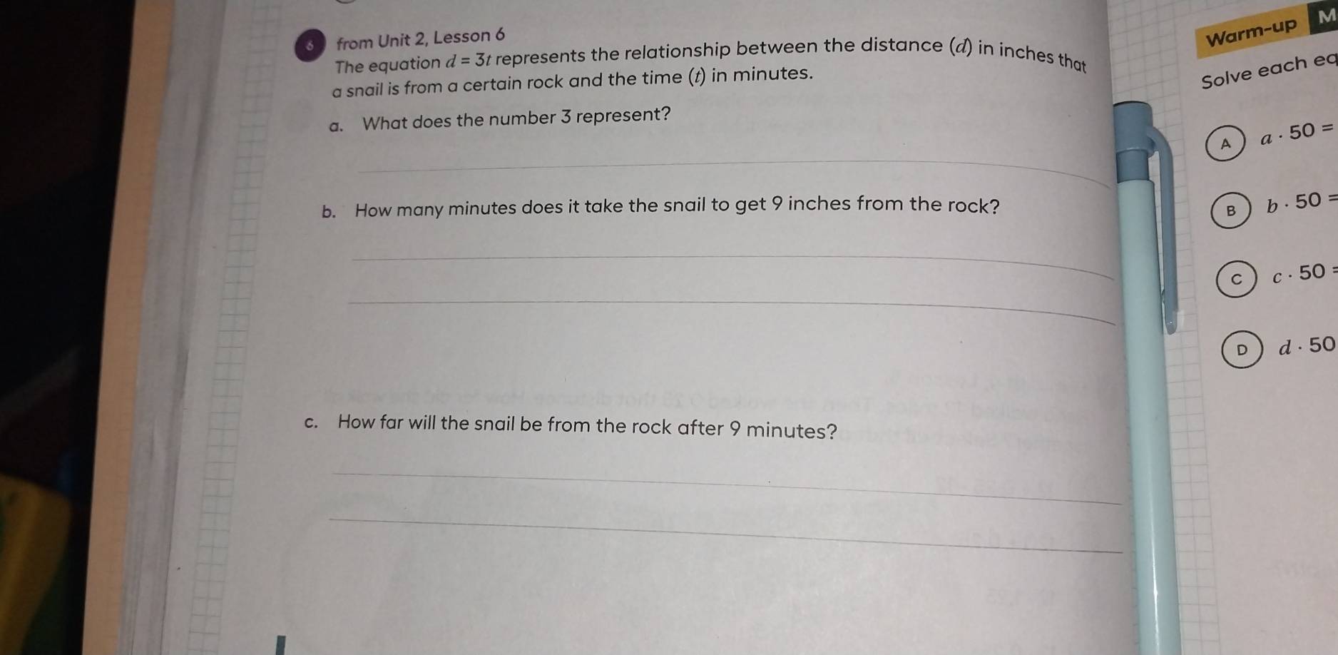 from Unit 2, Lesson 6
Warm-up M
The equation d=3t t represents the relationship between the distance (d) in inches that 
a snail is from a certain rock and the time (t) in minutes.
Solve each eq
a. What does the number 3 represent?
_
A a· 50=
b. How many minutes does it take the snail to get 9 inches from the rock? B b· 50=
_
_
C c· 50=
D d· 50
c. How far will the snail be from the rock after 9 minutes?
_
_